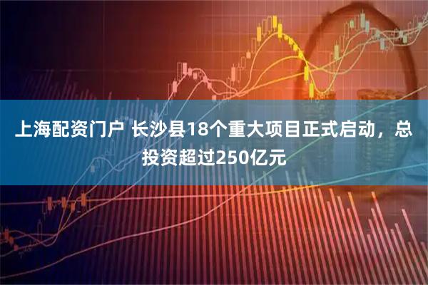 上海配资门户 长沙县18个重大项目正式启动，总投资超过250亿元