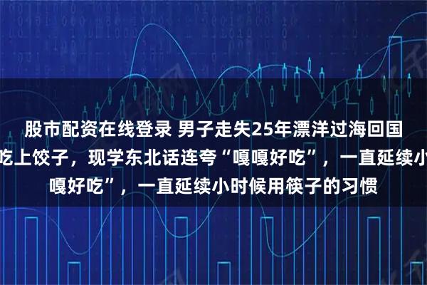 股市配资在线登录 男子走失25年漂洋过海回国认亲：落地第一顿吃上饺子，现学东北话连夸“嘎嘎好吃”，一直延续小时候用筷子的习惯