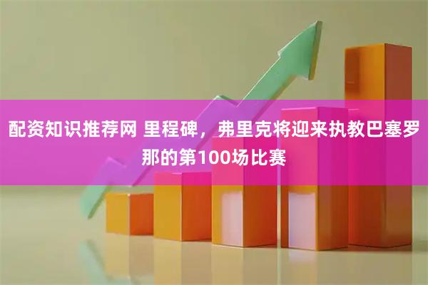 配资知识推荐网 里程碑，弗里克将迎来执教巴塞罗那的第100场比赛