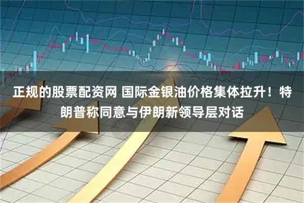 正规的股票配资网 国际金银油价格集体拉升！特朗普称同意与伊朗新领导层对话