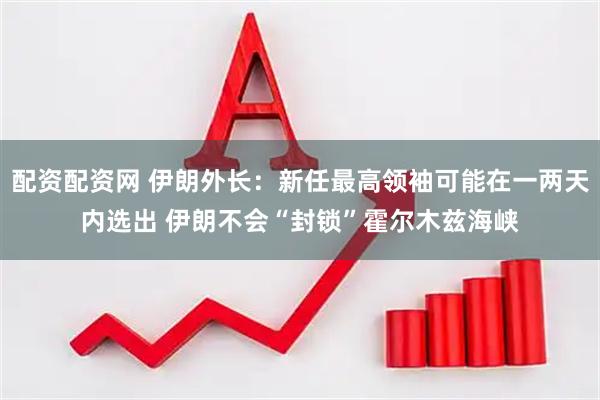 配资配资网 伊朗外长：新任最高领袖可能在一两天内选出 伊朗不会“封锁”霍尔木兹海峡