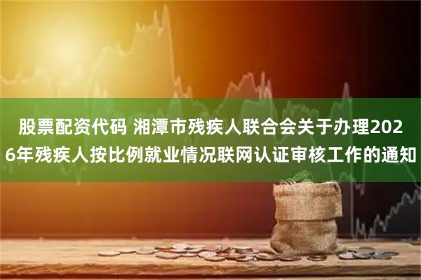 股票配资代码 湘潭市残疾人联合会关于办理2026年残疾人按比例就业情况联网认证审核工作的通知