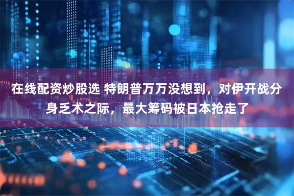 在线配资炒股选 特朗普万万没想到，对伊开战分身乏术之际，最大筹码被日本抢走了