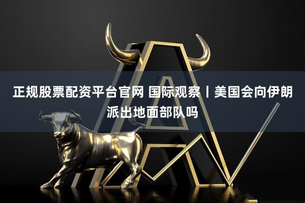 正规股票配资平台官网 国际观察丨美国会向伊朗派出地面部队吗