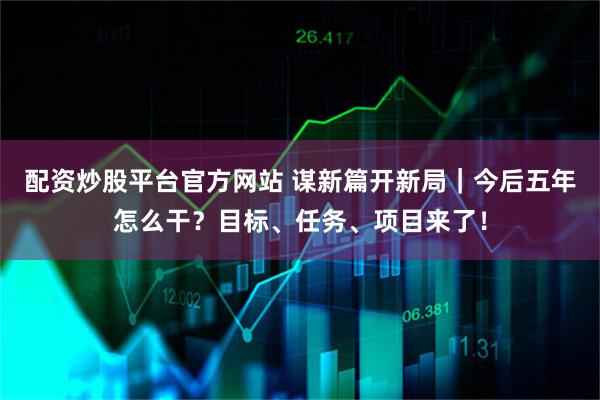 配资炒股平台官方网站 谋新篇开新局｜今后五年怎么干？目标、任务、项目来了！