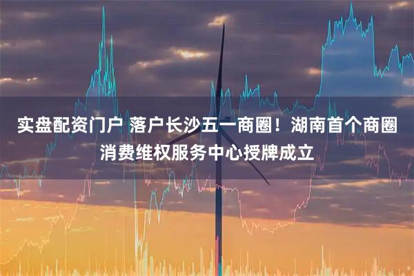 实盘配资门户 落户长沙五一商圈！湖南首个商圈消费维权服务中心授牌成立