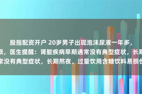 股指配资开户 20岁男子出现泡沫尿液一年多，未重视致肾功能严重受损，医生提醒：肾脏疾病早期通常没有典型症状，长期熬夜、过量饮用含糖饮料易损伤肾脏