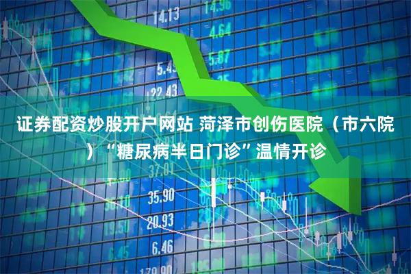 证券配资炒股开户网站 菏泽市创伤医院（市六院）“糖尿病半日门诊”温情开诊