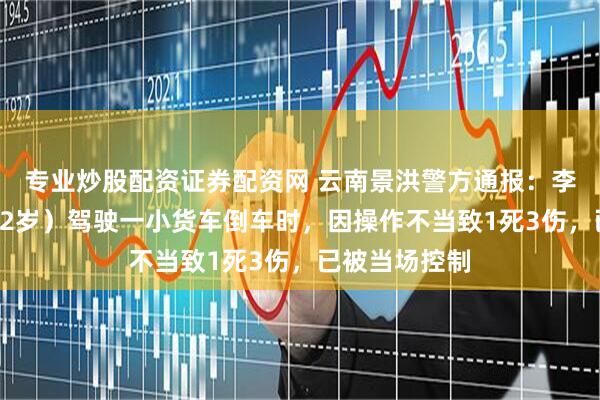专业炒股配资证券配资网 云南景洪警方通报：李某某（男，32岁）驾驶一小货车倒车时，因操作不当致1死3伤，已被当场控制