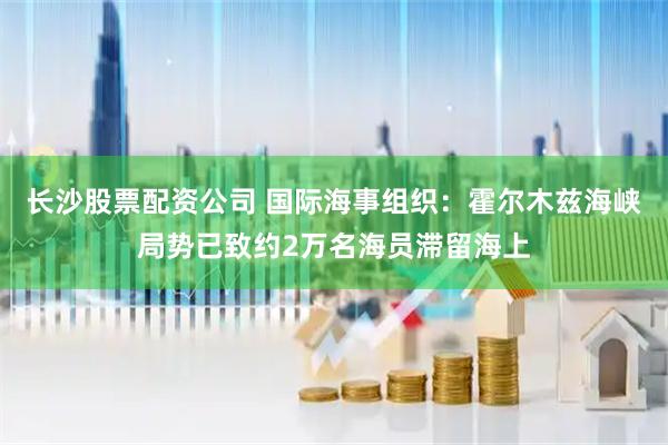 长沙股票配资公司 国际海事组织：霍尔木兹海峡局势已致约2万名海员滞留海上