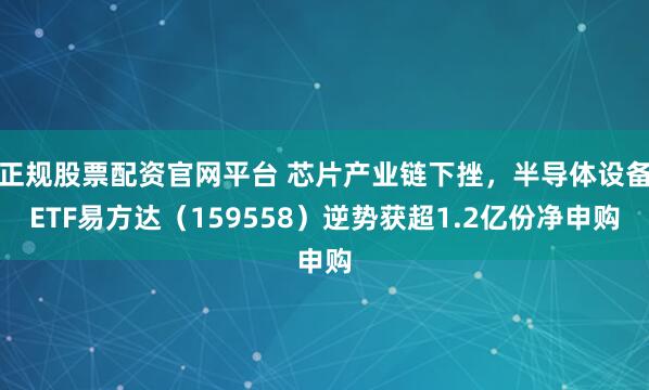 正规股票配资官网平台 芯片产业链下挫，半导体设备ETF易方达（159558）逆势获超1.2亿份净申购