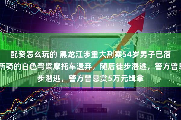 配资怎么玩的 黑龙江涉重大刑案54岁男子已落网：案发后将所骑的白色弯梁摩托车遗弃，随后徒步潜逃，警方曾悬赏5万元缉拿