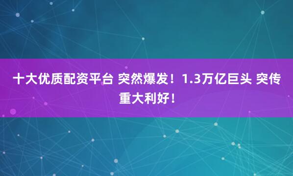 十大优质配资平台 突然爆发！1.3万亿巨头 突传重大利好！