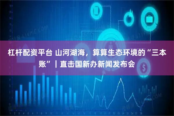 杠杆配资平台 山河湖海,算算生态环境的“三本账”|直击国新办新闻发布会