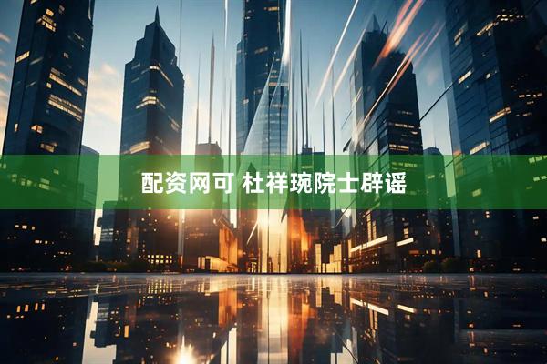 配资网可 杜祥琬院士辟谣