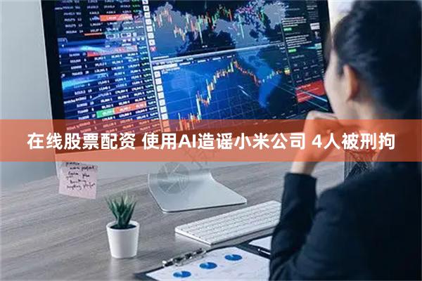 在线股票配资 使用AI造谣小米公司 4人被刑拘