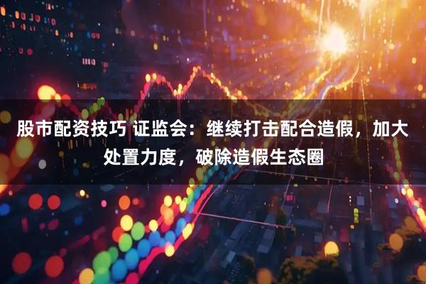 股市配资技巧 证监会：继续打击配合造假，加大处置力度，破除造假生态圈
