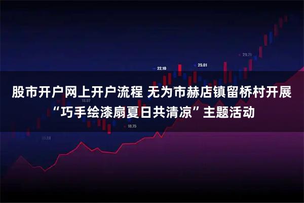 股市开户网上开户流程 无为市赫店镇留桥村开展“巧手绘漆扇夏日共清凉”主题活动