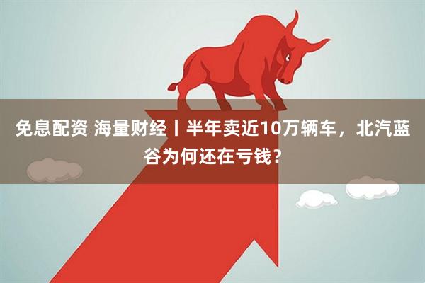 免息配资 海量财经丨半年卖近10万辆车，北汽蓝谷为何还在亏钱？