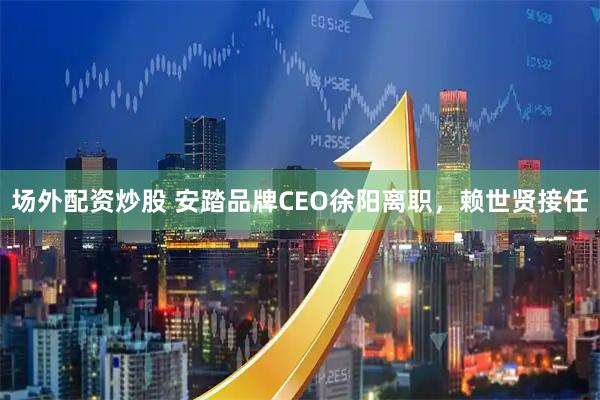 场外配资炒股 安踏品牌CEO徐阳离职，赖世贤接任