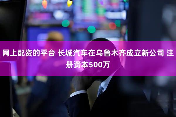 网上配资的平台 长城汽车在乌鲁木齐成立新公司 注册资本500万